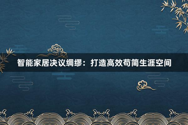 智能家居决议绸缪：打造高效苟简生涯空间