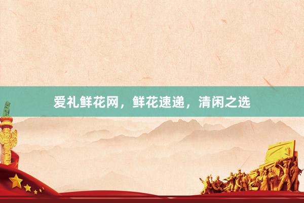 爱礼鲜花网，鲜花速递，清闲之选